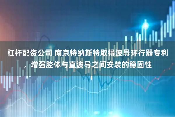 杠杆配资公司 南京特纳斯特取得波导环行器专利，增强腔体与直波导之间安装的稳固性