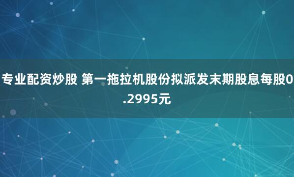 专业配资炒股 第一拖拉机股份拟派发末期股息每股0.2995元
