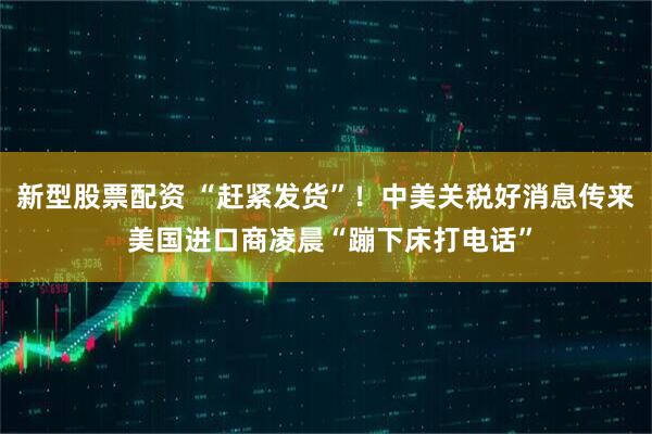 新型股票配资 “赶紧发货”！中美关税好消息传来 美国进口商凌晨“蹦下床打电话”