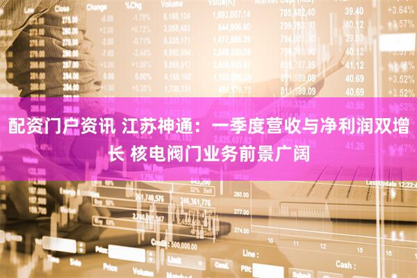 配资门户资讯 江苏神通：一季度营收与净利润双增长 核电阀门业务前景广阔