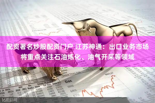 配资著名炒股配资门户 江苏神通：出口业务市场将重点关注石油炼化、油气开采等领域