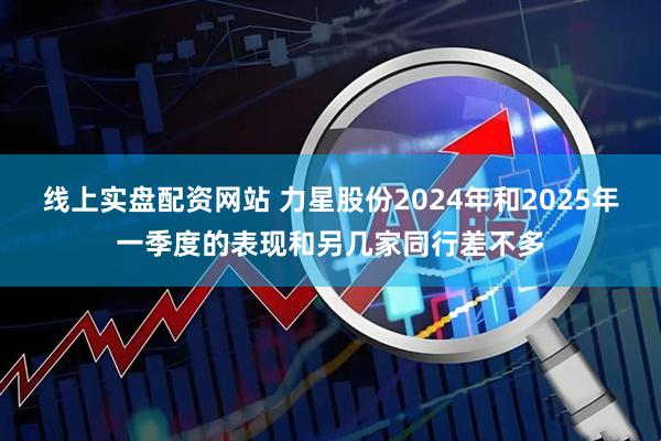 线上实盘配资网站 力星股份2024年和2025年一季度的表现和另几家同行差不多