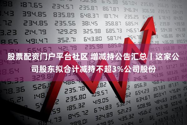 股票配资门户平台社区 增减持公告汇总丨这家公司股东拟合计减持不超3%公司股份