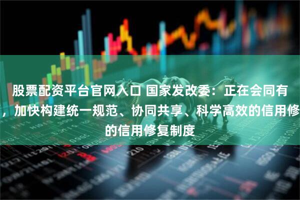 股票配资平台官网入口 国家发改委：正在会同有关方面，加快构建统一规范、协同共享、科学高效的信用修复制度