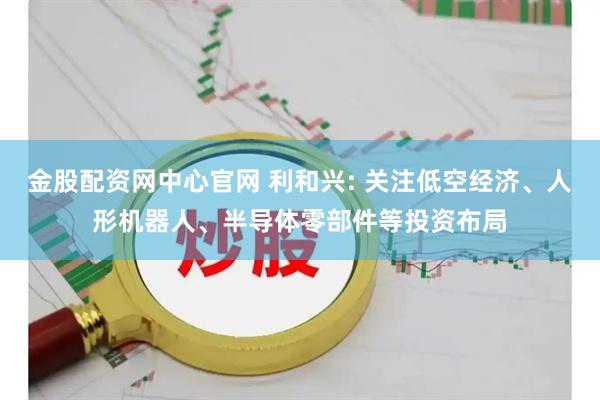 金股配资网中心官网 利和兴: 关注低空经济、人形机器人、半导体零部件等投资布局