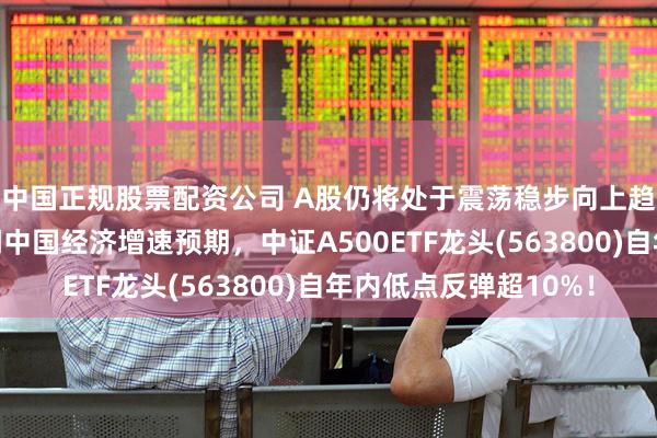 中国正规股票配资公司 A股仍将处于震荡稳步向上趋势中，摩根大通上调中国经济增速预期，中证A500ETF龙头(563800)自年内低点反弹超10%！
