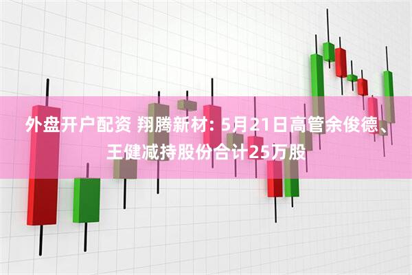 外盘开户配资 翔腾新材: 5月21日高管余俊德、王健减持股份合计25万股