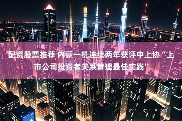 配资股票推荐 内蒙一机连续两年获评中上协“上市公司投资者关系管理最佳实践”