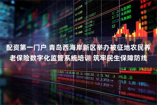 配资第一门户 青岛西海岸新区举办被征地农民养老保险数字化监管系统培训 筑牢民生保障防线