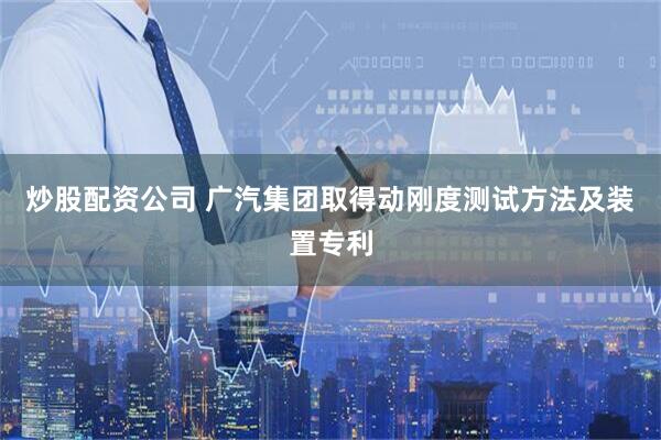 炒股配资公司 广汽集团取得动刚度测试方法及装置专利