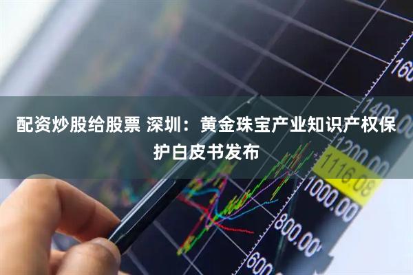配资炒股给股票 深圳：黄金珠宝产业知识产权保护白皮书发布