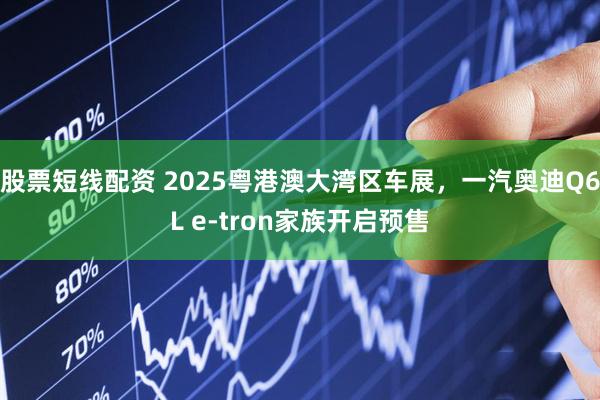 股票短线配资 2025粤港澳大湾区车展，一汽奥迪Q6L e-tron家族开启预售
