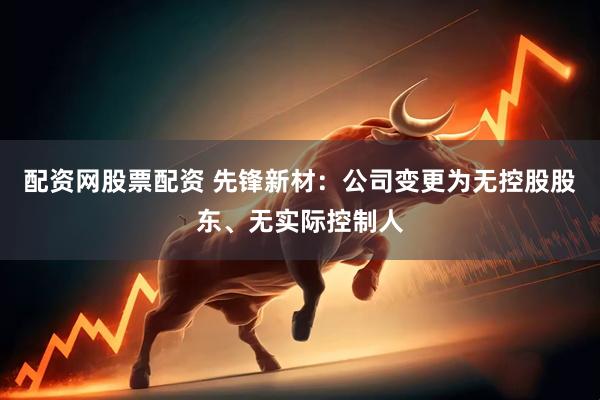 配资网股票配资 先锋新材：公司变更为无控股股东、无实际控制人