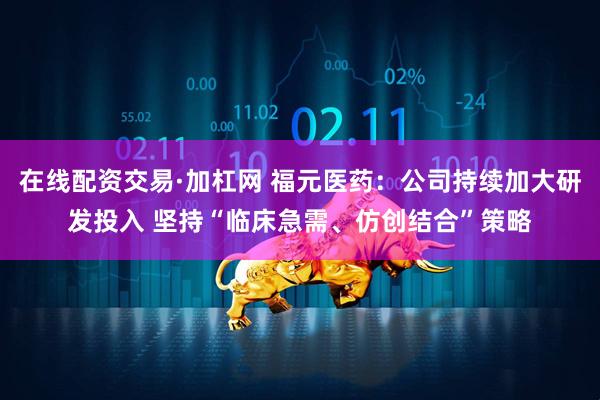 在线配资交易·加杠网 福元医药：公司持续加大研发投入 坚持“临床急需、仿创结合”策略