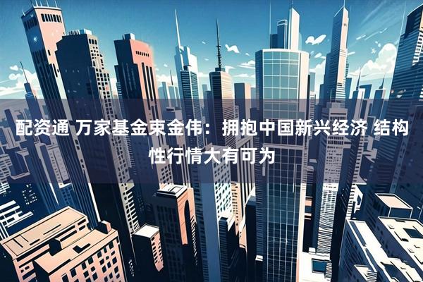 配资通 万家基金束金伟：拥抱中国新兴经济 结构性行情大有可为