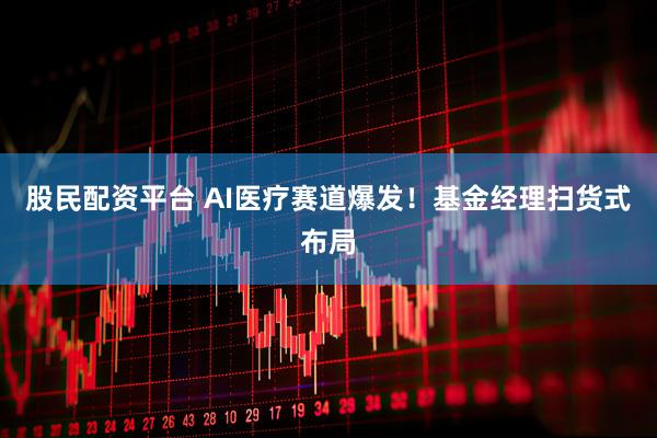 股民配资平台 AI医疗赛道爆发！基金经理扫货式布局