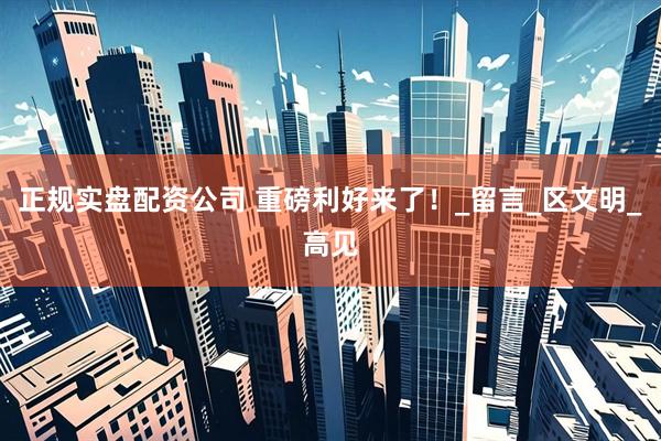 正规实盘配资公司 重磅利好来了！_留言_区文明_高见