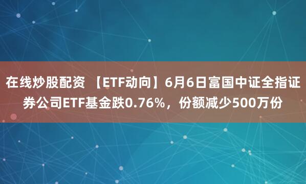 在线炒股配资 【ETF动向】6月6日富国中证全指证券公司ETF基金跌0.76%，份额减少500万份