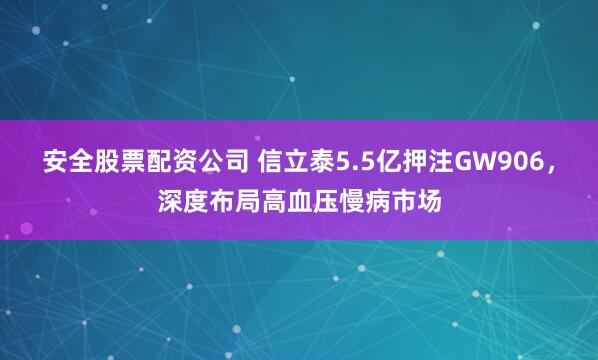 安全股票配资公司 信立泰5.5亿押注GW906，深度布局高血压慢病市场