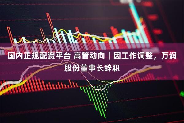国内正规配资平台 高管动向｜因工作调整，万润股份董事长辞职
