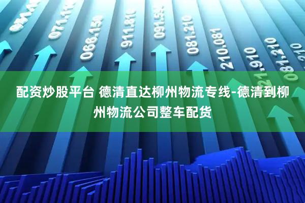 配资炒股平台 德清直达柳州物流专线-德清到柳州物流公司整车配货