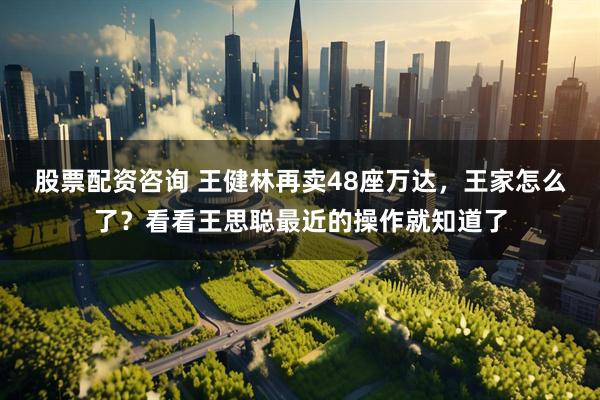 股票配资咨询 王健林再卖48座万达，王家怎么了？看看王思聪最近的操作就知道了