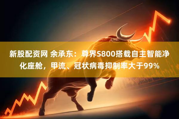 新股配资网 余承东：尊界S800搭载自主智能净化座舱，甲流、冠状病毒抑制率大于99%