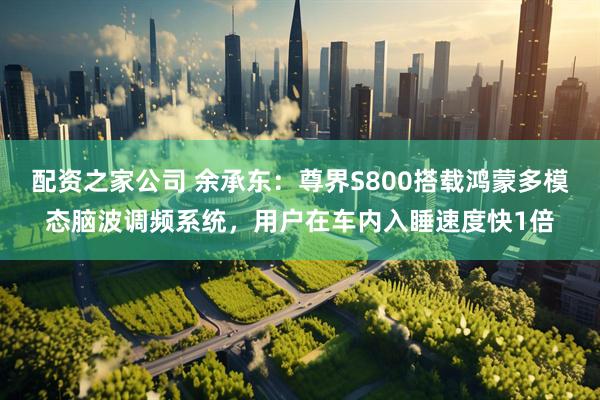 配资之家公司 余承东：尊界S800搭载鸿蒙多模态脑波调频系统，用户在车内入睡速度快1倍