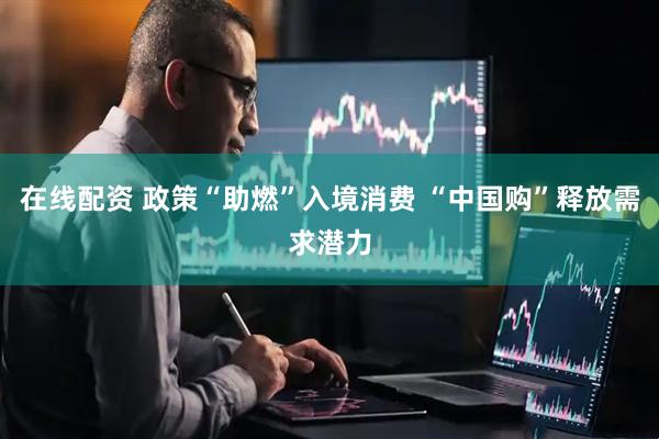 在线配资 政策“助燃”入境消费 “中国购”释放需求潜力