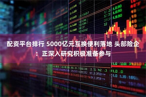 配资平台排行 5000亿元互换便利落地 头部险企：正深入研究积极准备参与