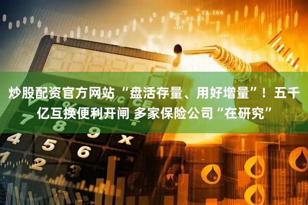 炒股配资官方网站 “盘活存量、用好增量”！五千亿互换便利开闸 多家保险公司“在研究”