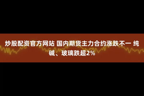 炒股配资官方网站 国内期货主力合约涨跌不一 纯碱、玻璃跌超2%