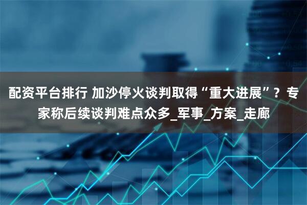 配资平台排行 加沙停火谈判取得“重大进展”？专家称后续谈判难点众多_军事_方案_走廊