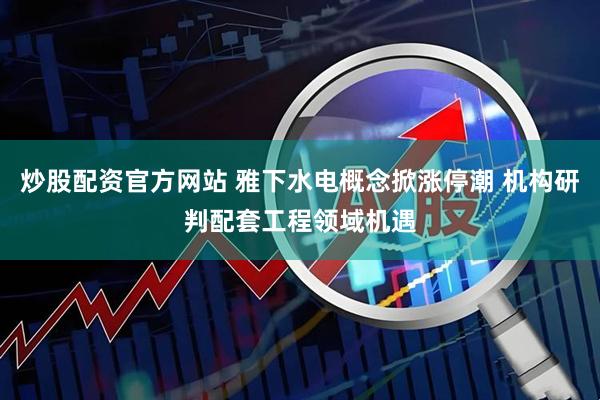 炒股配资官方网站 雅下水电概念掀涨停潮 机构研判配套工程领域机遇