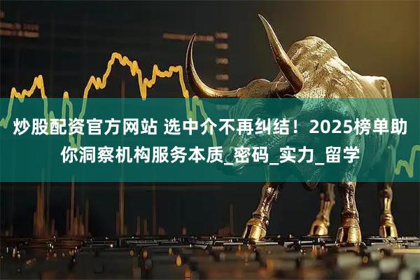 炒股配资官方网站 选中介不再纠结！2025榜单助你洞察机构服务本质_密码_实力_留学
