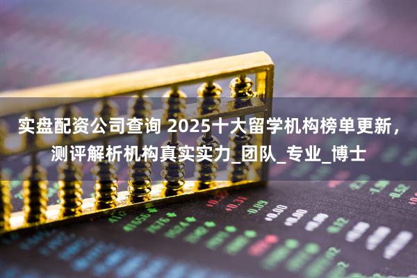 实盘配资公司查询 2025十大留学机构榜单更新，测评解析机构真实实力_团队_专业_博士