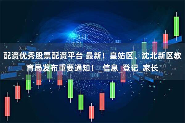 配资优秀股票配资平台 最新！皇姑区、沈北新区教育局发布重要通知！_信息_登记_家长
