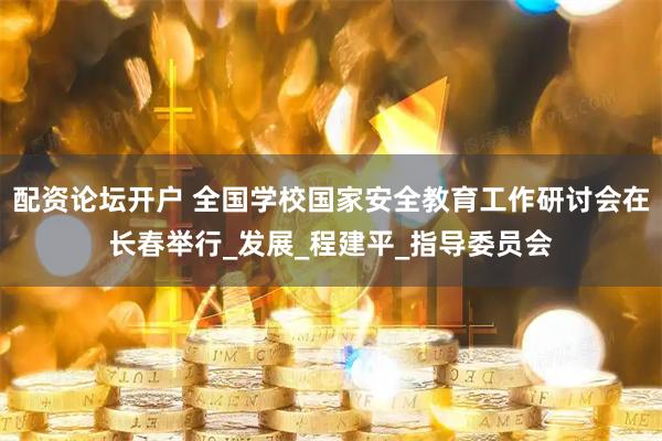 配资论坛开户 全国学校国家安全教育工作研讨会在长春举行_发展_程建平_指导委员会