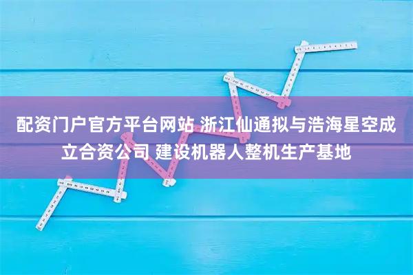 配资门户官方平台网站 浙江仙通拟与浩海星空成立合资公司 建设机器人整机生产基地