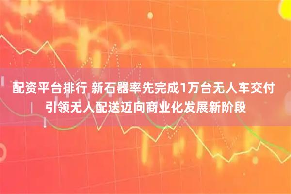 配资平台排行 新石器率先完成1万台无人车交付 引领无人配送迈向商业化发展新阶段