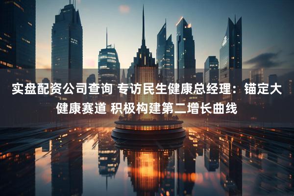 实盘配资公司查询 专访民生健康总经理：锚定大健康赛道 积极构建第二增长曲线