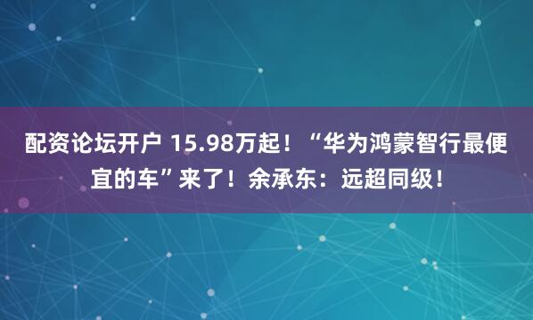 配资论坛开户 15.98万起！“华为鸿蒙智行最便宜的车”来了！余承东：远超同级！