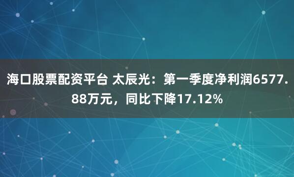 海口股票配资平台 太辰光：第一季度净利润6577.88万元，同比下降17.12%
