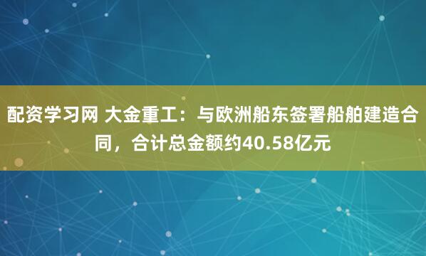 配资学习网 大金重工：与欧洲船东签署船舶建造合同，合计总金额约40.58亿元