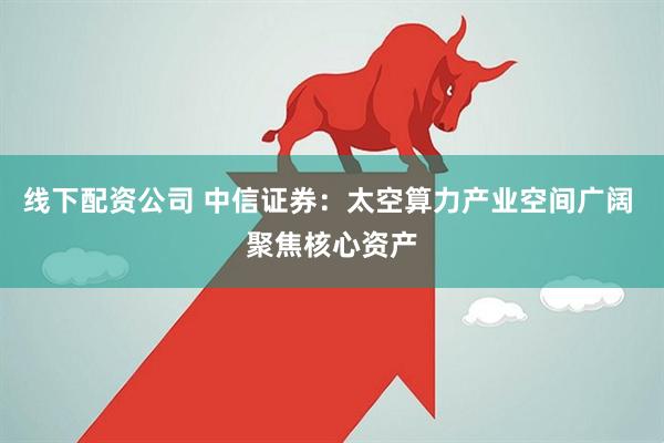 线下配资公司 中信证券：太空算力产业空间广阔 聚焦核心资产
