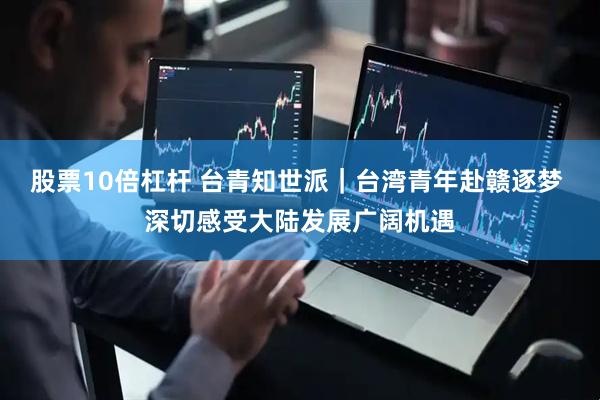 股票10倍杠杆 台青知世派｜台湾青年赴赣逐梦 深切感受大陆发展广阔机遇