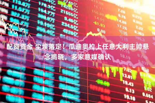 配资资金 尘埃落定！瓜迪奥拉上任意大利主帅悬念揭晓，多家意媒确认