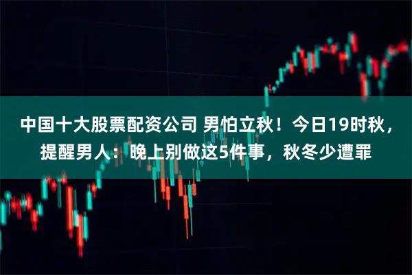 中国十大股票配资公司 男怕立秋！今日19时秋，提醒男人：晚上别做这5件事，秋冬少遭罪