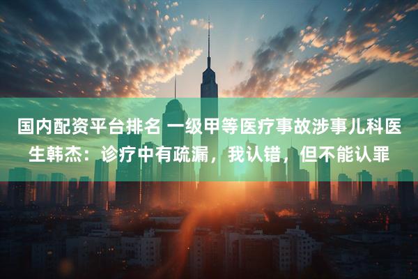 国内配资平台排名 一级甲等医疗事故涉事儿科医生韩杰：诊疗中有疏漏，我认错，但不能认罪