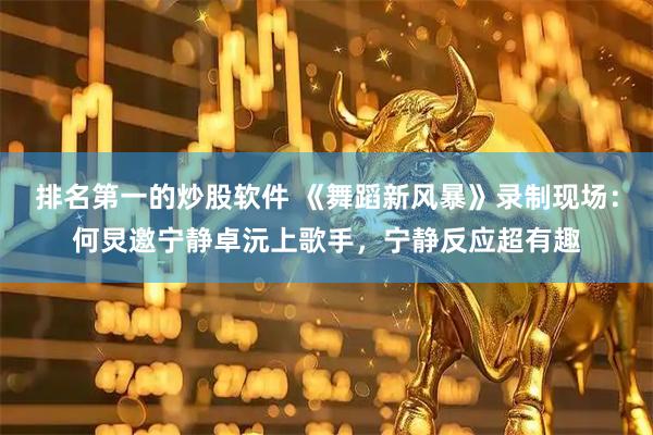 排名第一的炒股软件 《舞蹈新风暴》录制现场：何炅邀宁静卓沅上歌手，宁静反应超有趣